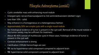 Pilocytic Astrocytoma (contd.)
 Cystic cerebellar mass with enhancing mural nodule
 Enlarged optic nerve/chiasma/adjacent to 3rd ventricle/brainstem (dotted I sign)
 Less than 10% - solid.
 May enhance in a homogeneous or a heterogeneous fashion
 Approximately 50% are simple cysts with a single mural nodule
 No histological evidence of tumor is present in the cyst wall. Removal of the mural nodule in
this tumor variety may be sufficient for treatment.
 About 40-45% consist of multilocular cysts In these cases, histologic evidence of tumor is
present in the cyst wall.
 Contrast enhancement is strong
 Calcification (10%)& Hemorrhage are rare
 T1: iso to hypointense solid component compared to adjacent brain
 T2: hyperintense solid component compared to adjacent brain
 