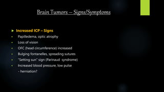 Brain Tumors – Signs/Symptoms
 Increased ICP – Signs
 Papilledema, optic atrophy
 Loss of vision
 OFC (head circumference) increased
 Bulging fontanelles, spreading sutures
 “Setting sun” sign (Parinaud syndrome)
 Increased blood pressure, low pulse
- herniation?
 