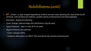 Medulloblastoma (contd.)
 CT - a heart or pear shaped hyperdense midline vermian mass abutting the roof of the fourth
ventricle, with perilesional oedema, variable patchy enhancement and hydrocephalus.
 Brainstem -displaced anteriorly.
 Cystic change, haemorrhage and calcification may be seen.
 Typical features - seen in only 30 % of cases
 Atypical features are common
- Cystic changes (65%)
- Isodense attenuation on NECT (3%) and abnormal contrast enhancement
 
