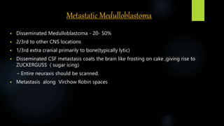 Metastatic Medulloblastoma
 Disseminated Medulloblastoma - 20- 50%
 2/3rd to other CNS locations
 1/3rd extra cranial primarily to bone(typically lytic)
 Disseminated CSF metastasis coats the brain like frosting on cake ,giving rise to
ZUCKERGUSS ( sugar icing)
– Entire neuraxis should be scanned.
 Metastasis along Virchow Robin spaces
 