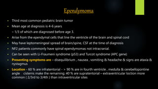 Ependymoma
 Third most common pediatric brain tumor
 Mean age at diagnosis is 4‐6 years
– 1/3 of which are diagnosed before age 3.
 Arise from the ependymal cells that line the ventricle of the brain and spinal cord
 May have leptomeningeal spread of brain/spine, CSF at the time of diagnosis
 NF2 patients commonly have spinal ependymomas not intracranial.
 Can be seen with Li‐Fraumeni syndrome (p53) and Turcot syndrome (APC gene)
 Presenting symptoms are – disequilibrium , nausea , vomiting & headache & signs are ataxia &
nystagmus
 Location - 60 % are infratentorial - > 90 % are in fourth ventricle , medulla & cerebellopontine
angle cisterns make the remaining; 40 % are supratentorial – extraventricular loction more
common ( 2/3rd to 3/4th ) than intraventricular sites
 