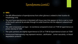 Ependymoma (contd.)
 MRI:
 The MR differentiation of ependymomas from other gliomas is related to their location &
morphology only.
 The post fossa ependymoma is lobulated soft tissue mass that appears to form a cast or mold
of the fourth ventricle & extrudes through its outlet foramina into the adjacent subarachnoid
cisterns
 The solid components are hypo – to isointense compared to brain on T1WI & hyperintense on
proton density & T2WI
 The cystic portions are slightly hyperintense to CSF on T1WI & hyperintense to brain on T2WI
 Intratumoral heterogeneity may represent necrosis , calcification , tumor vascularity or blood
degradation products
 