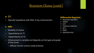 Brainstem Glioma (contd.)
 CT:
 Typically hypodense with little, if any, enhancement.
 MRI:
 Modality of choice
 Hypointense on T1
 Hyperintense on T2
 Enhancement is variable and depends on the type and grade
of the tumor
– Diffuse intrinsic tumors rarely enhance.
Differential diagnosis:
 Rhombencephalitis
 ADEM
 LCH
 Tuberous sclerosis
 NF 1
 PNET
 Ependymoma
 