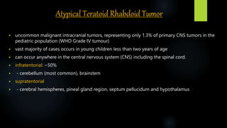 Atypical Teratoid Rhabdoid Tumor
 uncommon malignant intracranial tumors, representing only 1.3% of primary CNS tumors in the
pediatric population (WHO Grade IV tumour)
 vast majority of cases occurs in young children less than two years of age
 can occur anywhere in the central nervous system (CNS) including the spinal cord.
 infratentorial: ~50%
 - cerebellum (most common), brainstem
 supratentorial
 - cerebral hemispheres, pineal gland region, septum pellucidum and hypothalamus
 
