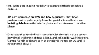 • MRI is the best imaging modality to evaluate cirrhosis associated
nodules.
• RNs are isointense on T1W and T2W sequences. They have
predominant vascular supply from the portal vein and hence are
indistinguishable on the arterial phase and isointense on the other
phases
• Other extrahepatic findings associated with cirrhosis include ascites,
bowel wall thickening, diffuse edema, and gallbladder wall thickening.
Gamna–Gandy bodiesare seen as echogenic the foci on US and T2
hypointense on MRI
 
