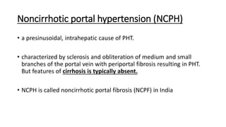 Noncirrhotic portal hypertension (NCPH)
• a presinusoidal, intrahepatic cause of PHT.
• characterized by sclerosis and obliteration of medium and small
branches of the portal vein with periportal fibrosis resulting in PHT.
But features of cirrhosis is typically absent.
• NCPH is called noncirrhotic portal fibrosis (NCPF) in India
 