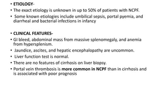 • ETIOLOGY-
• The exact etiology is unknown in up to 50% of patients with NCPF.
• Some known etiologies include umbilical sepsis, portal pyemia, and
diarrheal and bacterial infections in infancy
• CLINICAL FEATURES-
• GI bleed, abdominal mass from massive splenomegaly, and anemia
from hypersplenism.
• Jaundice, ascites, and hepatic encephalopathy are uncommon.
• Liver function test is normal.
• There are no features of cirrhosis on liver biopsy.
• Portal vein thrombosis is more common in NCPF than in cirrhosis and
is associated with poor prognosis
 