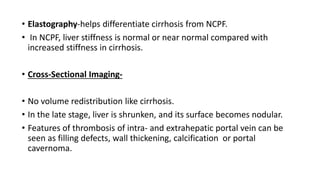 • Elastography-helps differentiate cirrhosis from NCPF.
• In NCPF, liver stiffness is normal or near normal compared with
increased stiffness in cirrhosis.
• Cross-Sectional Imaging-
• No volume redistribution like cirrhosis.
• In the late stage, liver is shrunken, and its surface becomes nodular.
• Features of thrombosis of intra- and extrahepatic portal vein can be
seen as filling defects, wall thickening, calcification or portal
cavernoma.
 