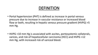 DEFINITION
• Portal hypertension (PHT) is defined as increase in portal venous
pressure due to increase in vascular resistance or increased blood
flow or both, resulting in hepatic venous pressure gradient (HVPG) >5
mm Hg.
• HVPG >10 mm Hg is associated with ascites, portosystemic collaterals,
varices, and risk of hepatocellular carcinoma (HCC) and HVPG >12
mm Hg, with increased risk of variceal bleed.
 