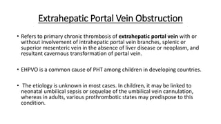 Extrahepatic Portal Vein Obstruction
• Refers to primary chronic thrombosis of extrahepatic portal vein with or
without involvement of intrahepatic portal vein branches, splenic or
superior mesenteric vein in the absence of liver disease or neoplasm, and
resultant cavernous transformation of portal vein.
• EHPVO is a common cause of PHT among children in developing countries.
• The etiology is unknown in most cases. In children, it may be linked to
neonatal umbilical sepsis or sequelae of the umbilical vein cannulation,
whereas in adults, various prothrombotic states may predispose to this
condition.
 