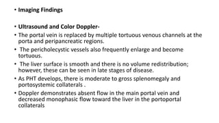 • Imaging Findings
• Ultrasound and Color Doppler-
• The portal vein is replaced by multiple tortuous venous channels at the
porta and peripancreatic regions.
• The pericholecystic vessels also frequently enlarge and become
tortuous.
• The liver surface is smooth and there is no volume redistribution;
however, these can be seen in late stages of disease.
• As PHT develops, there is moderate to gross splenomegaly and
portosystemic collaterals .
• Doppler demonstrates absent flow in the main portal vein and
decreased monophasic flow toward the liver in the portoportal
collaterals
 
