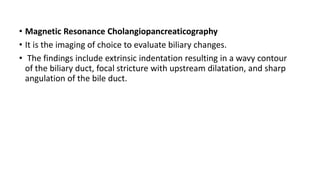• Magnetic Resonance Cholangiopancreaticography
• It is the imaging of choice to evaluate biliary changes.
• The findings include extrinsic indentation resulting in a wavy contour
of the biliary duct, focal stricture with upstream dilatation, and sharp
angulation of the bile duct.
 