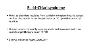 Budd–Chiari syndrome
• Refers to disorders resulting from partial or complete hepatic venous
outflow obstruction in the hepatic veins or IVC up to the cavoatrial
junction.
• It occurs more commonly in young adults and in women and is an
important posthepatic cause of PHT.
• 2 TYPES-PRIMARY AND SECONDARY
 