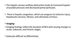 • The hepatic venous outflow obstruction leads to increased hepatic
sinusoidal pressure and decreased portal perfusion.
• There is hepatic congestion, which can progress to ischemic injury,
hepatocyte necrosis, fibrosis, and ultimately cirrhosis.
• Imaging-
• Imaging findings reflect the duration of BCS with varying changes in
acute, subacute, and chronic stages.
• Subacute-difficult to differentiate.
 