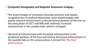 • Computed Tomography and Magnetic Resonance Imaging –
• The acute changes of increased sinusoidal pressure and hepatic
congestion due to outflow obstruction cause hepatomegaly with
patchy reduced enhancement in the peripheral portions of the liver on
the early phase of CECT and MRI with relatively increased
enhancement in the caudate lobe, which is enlarged.
• Reversal of enhancement with increased enhancement in the
peripheral portions of the liver and relative decreased enhancement in
the caudate lobe on the venous phase is termed the “flip flop”
phenomenon
 