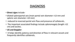 DIAGNOSIS
• Direct signs include-
• dilated splenoportal axis (main portal vein diameter >13 mm and
splenic vein diameter >10 mm)
• reduced to reversed portal vein flow and presence of collaterals.
• The important associated findings include splenomegaly (length >12
cm) and ascites.
• US and Doppler-
• It helps identify patency and direction of flow in relevant vessels and
frequently identifies collaterals.
 