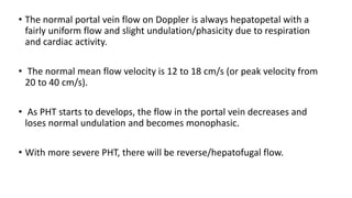 • The normal portal vein flow on Doppler is always hepatopetal with a
fairly uniform flow and slight undulation/phasicity due to respiration
and cardiac activity.
• The normal mean flow velocity is 12 to 18 cm/s (or peak velocity from
20 to 40 cm/s).
• As PHT starts to develops, the flow in the portal vein decreases and
loses normal undulation and becomes monophasic.
• With more severe PHT, there will be reverse/hepatofugal flow.
 