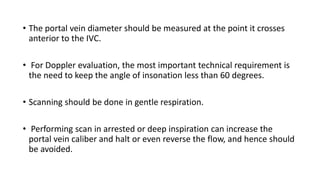 • The portal vein diameter should be measured at the point it crosses
anterior to the IVC.
• For Doppler evaluation, the most important technical requirement is
the need to keep the angle of insonation less than 60 degrees.
• Scanning should be done in gentle respiration.
• Performing scan in arrested or deep inspiration can increase the
portal vein caliber and halt or even reverse the flow, and hence should
be avoided.
 