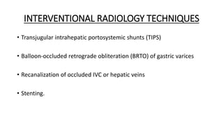 INTERVENTIONAL RADIOLOGY TECHNIQUES
• Transjugular intrahepatic portosystemic shunts (TIPS)
• Balloon-occluded retrograde obliteration (BRTO) of gastric varices
• Recanalization of occluded IVC or hepatic veins
• Stenting.
 
