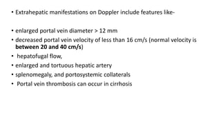 • Extrahepatic manifestations on Doppler include features like-
• enlarged portal vein diameter > 12 mm
• decreased portal vein velocity of less than 16 cm/s (normal velocity is
between 20 and 40 cm/s)
• hepatofugal flow,
• enlarged and tortuous hepatic artery
• splenomegaly, and portosystemic collaterals
• Portal vein thrombosis can occur in cirrhosis
 