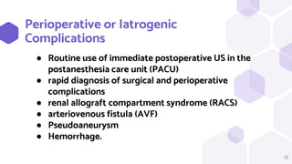 Perioperative or Iatrogenic
Complications
12
● Routine use of immediate postoperative US in the
postanesthesia care unit (PACU)
● rapid diagnosis of surgical and perioperative
complications
● renal allograft compartment syndrome (RACS)
● arteriovenous fistula (AVF)
● Pseudoaneurysm
● Hemorrhage.
 