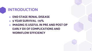 INTRODUCTION
⬢ END STAGE RENAL DISEASE
⬢ 5 YEAR SURVIVAL -70%
⬢ IMAGING IS USEFUL IN PRE AND POST OP
EARLY DX OF COMPLICATIONS AND
WORKFLOW EFFICIENCY
3
 