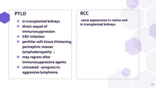 RCC
same appearance in native and
in transplanted kidneys
PTLD
⬢ in transplanted kidneys
⬢ direct sequel of
immunosuppression
⬢ EBV infection
⬢ perihilar soft tissue thickening,
perinephric masses
lymphadenopathy
⬢ may regress after
immunosuppressive agents
⬢ untreated --progress to
aggressive lymphoma.
45
 