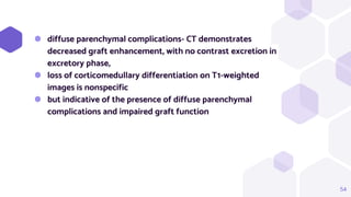 54
⬢ diffuse parenchymal complications- CT demonstrates
decreased graft enhancement, with no contrast excretion in
excretory phase,
⬢ loss of corticomedullary differentiation on T1-weighted
images is nonspecific
⬢ but indicative of the presence of diffuse parenchymal
complications and impaired graft function
 