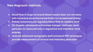 60
New diagnostic methods
● blood flow in large intrarenal blood vessels does not correlate
with intrarenal parenchymal perfusion in transplanted kidney
● Kidney autonomously regulates blood flow at capillary level
● On Doppler ultrasound and nuclear isotopic methods, renal
perfusion is measured only in segmental and interlobar renal
arteries,
● contrast enhanced sonography and functional MRI techniques
provide measurement of cortical and medullary perfusion
 