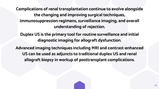61
Complications of renal transplantation continue to evolve alongside
the changing and improving surgical techniques,
immunosuppression regimens, surveillance imaging, and overall
understanding of rejection.
Duplex US is the primary tool for routine surveillance and initial
diagnostic imaging for allograft dysfunction.
Advanced imaging techniques including MRI and contrast-enhanced
US can be used as adjuncts to traditional duplex US and renal
allograft biopsy in workup of posttransplant complications.
 