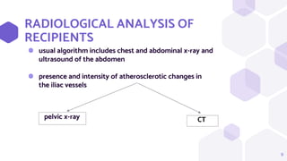 RADIOLOGICAL ANALYSIS OF
RECIPIENTS
⬢ usual algorithm includes chest and abdominal x-ray and
ultrasound of the abdomen
⬢ presence and intensity of atherosclerotic changes in
the iliac vessels
9
pelvic x-ray CT
 