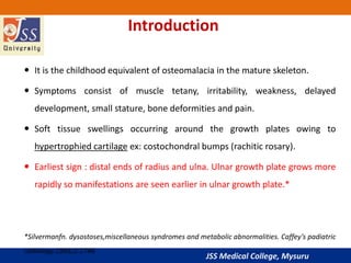 JSS Medical College, Mysuru
Introduction
 It is the childhood equivalent of osteomalacia in the mature skeleton.
 Symptoms consist of muscle tetany, irritability, weakness, delayed
development, small stature, bone deformities and pain.
 Soft tissue swellings occurring around the growth plates owing to
hypertrophied cartilage ex: costochondral bumps (rachitic rosary).
 Earliest sign : distal ends of radius and ulna. Ulnar growth plate grows more
rapidly so manifestations are seen earlier in ulnar growth plate.*
*Silvermanfn. dysostoses,miscellaneous syndromes and metabolic abnormalities. Caffey’s padiatric
radiology.1993;2:1746
 