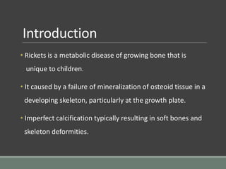 Introduction
• Rickets is a metabolic disease of growing bone that is
unique to children.
• It caused by a failure of mineralization of osteoid tissue in a
developing skeleton, particularly at the growth plate.
• Imperfect calcification typically resulting in soft bones and
skeleton deformities.
 