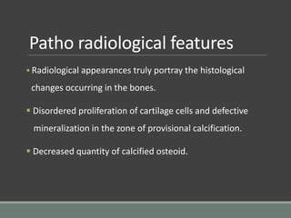 Patho radiological features
 Radiological appearances truly portray the histological
changes occurring in the bones.
 Disordered proliferation of cartilage cells and defective
mineralization in the zone of provisional calcification.
 Decreased quantity of calcified osteoid.
 