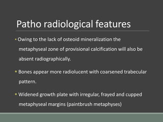Patho radiological features
 Owing to the lack of osteoid mineralization the
metaphyseal zone of provisional calcification will also be
absent radiographically.
 Bones appear more radiolucent with coarsened trabecular
pattern.
 Widened growth plate with irregular, frayed and cupped
metaphyseal margins (paintbrush metaphyses)
 