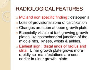 RADIOLOGICAL FEATURES
 MC and non specific finding : osteopenia
 Loss of provisional zone of calcification
 Changes are seen at open growth plate
 Especially visible at fast growing growth
plates like costochondral junction of the
middle ribs, knees, wrists & ankles.
 Earliest sign : distal ends of radius and
ulna. Ulnar growth plate grows more
rapidly so manifestations are seen
earlier in ulnar growth plate
 