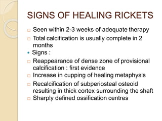 SIGNS OF HEALING RICKETS
 Seen within 2-3 weeks of adequate therapy
 Total calcification is usually complete in 2
months
 Signs :
 Reappearance of dense zone of provisional
calcification : first evidence
 Increase in cupping of healing metaphysis
 Recalcification of subperiosteal osteoid
resulting in thick cortex surrounding the shaft
 Sharply defined ossification centres
 