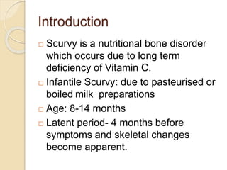 Introduction
 Scurvy is a nutritional bone disorder
which occurs due to long term
deficiency of Vitamin C.
 Infantile Scurvy: due to pasteurised or
boiled milk preparations
 Age: 8-14 months
 Latent period- 4 months before
symptoms and skeletal changes
become apparent.
 
