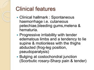 Clinical features
 Clinical hallmark : Spontaneous
haemorrhage i.e. cutaneous
petechiae,bleeding gums,melena &
hematuria.
 Progressive irritability with tender
edematous limbs and a tendency to lie
supine & motionless with the thighs
abducted (frog-leg position,
pseudoparalysis)
 Bulging at costochondral junction
(Scorbutic rosary-Sharp pain & tender)
 