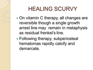 HEALING SCURVY
 On vitamin C therapy, all changes are
reversible though a single growth
arrest line may remain in metaphysis
as residual frenkel’s line.
 Following therapy, subperiosteal
hematomas rapidly calcify and
demarcate.
 