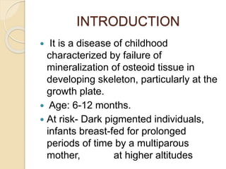 INTRODUCTION
 It is a disease of childhood
characterized by failure of
mineralization of osteoid tissue in
developing skeleton, particularly at the
growth plate.
 Age: 6-12 months.
 At risk- Dark pigmented individuals,
infants breast-fed for prolonged
periods of time by a multiparous
mother, at higher altitudes
 