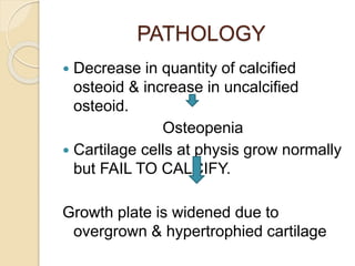 PATHOLOGY
 Decrease in quantity of calcified
osteoid & increase in uncalcified
osteoid.
Osteopenia
 Cartilage cells at physis grow normally
but FAIL TO CALCIFY.
Growth plate is widened due to
overgrown & hypertrophied cartilage
 