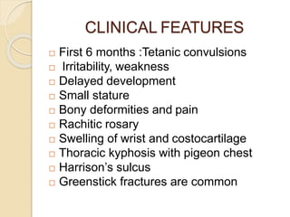 CLINICAL FEATURES
 First 6 months :Tetanic convulsions
 Irritability, weakness
 Delayed development
 Small stature
 Bony deformities and pain
 Rachitic rosary
 Swelling of wrist and costocartilage
 Thoracic kyphosis with pigeon chest
 Harrison’s sulcus
 Greenstick fractures are common
 