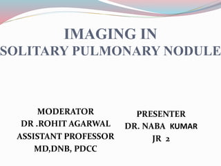 IMAGING IN
SOLITARY PULMONARY NODULE
MODERATOR
DR .ROHIT AGARWAL
ASSISTANT PROFESSOR
MD,DNB, PDCC
PRESENTER
DR. NABA KUMAR
JR 2
 