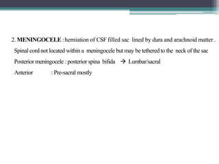 2. MENINGOCELE :herniation of CSF filled sac lined by dura and arachnoid matter .
Spinal cord not located within a meningocele but may be tethered to the neck of the sac
Posterior meningocele : posterior spina bifida  Lumbar/sacral
Anterior : Pre-sacral mostly
 