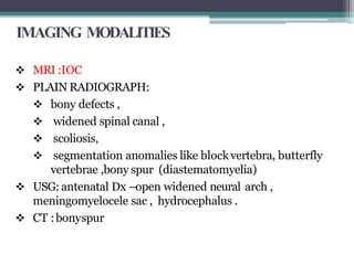 IMAGING MODALITIES
 MRI :IOC
 PLAIN RADIOGRAPH:
 bony defects ,
 widened spinal canal ,
 scoliosis,
 segmentation anomalies like blockvertebra, butterfly
vertebrae ,bony spur (diastematomyelia)
 USG: antenatal Dx –open widened neural arch ,
meningomyelocele sac , hydrocephalus .
 CT :bonyspur
 