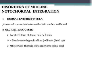 DISORDERS OF MIDLINE
NOTOCHORDAL INTEGRATION
1. DORSAL ENTERIC FISTULA
Abnormal connection between the skin surface and bowel.
2.NEURENTERIC CYSTS
 Localized form of dorsal enteric fistula
 ~ Mucin-secreting epithelium (~GItract )lined cyst
 MC :cervico-thoracic spine anterior to spinal cord
 