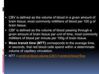  CBV is defined as the volume of blood in a given amount of
brain tissue, most commonly milliliters of blood per 100 g of
brain tissue.
 CBF is defined as the volume of blood passing through a
given amount of brain tissue per unit of time, most commonly
milliliters of blood per minute per 100g of brain tissue.
 Mean transit time (MTT) corresponds to the average time,
in seconds, that red blood cells spend within a determinate
volume of capillary circulation.
 MTT = cerebral blood volume (CBV) / cerebral blood flow
 