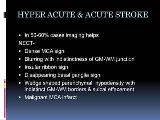 HYPER ACUTE & ACUTE STROKE
 In 50-60% cases imaging helps
NECT-
 Dense MCA sign
 Blurring with indistinctness of GM-WM junction
 Insular ribbon sign
 Disappearing basal ganglia sign
 Wedge shaped parenchymal hypodensity with
indistinct GM-WM borders & sulcal effacement
 Malignant MCA infarct
 
