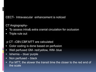 CECT- Intravascular enhancement is noticed
CT Angiography-
 To assess intra& extra cranial circulation for occlusion
 Triple rule out
p CT –CBV,CBF,MTT are calculated
 Color coding is done based on perfusion
 Well perfused GM- red/yellow, WM- blue
 Ishemia – blue/ purple
 Non perfused – black
 For MTT, the slower the transit time the closer to the red end of
the scale
 